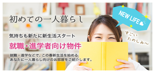 就職・進学者向け物件（初めての一人暮らし：気持も新たに新生活スタート！就職・進学などで、この春新生活を始めるあなたに一人暮らし向けのお部屋をご紹介します。）